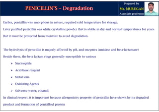 Earlier, penicillin was amorphous in nature, required cold temperature for storage.
Later purified penicillin was white crystalline powder that is stable in dry and normal temperatures for years.
But it must be protected from moisture to avoid degradation.
The hydrolysis of penicillin is majorly affected by pH, and enzymes (amidase and beta-lactamase)
Beside these, the beta lactam rings generally susceptible to various
 Nucleophile
 Acid-base reagent
 Metal ions
 Oxidizing Agents
 Solvents (water, ethanol)
In clinical respect, it is important because allergenicity property of penicillin have shown by its degraded
product and formation of penicilloyl protein
 