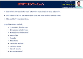  Penicillin’s may be used to treat infections such as urinary tract infections.
 abdominal infection, respiratory infections, ear, nose and throat infections.
 Skin and Soft tissue infections.
penicillin therapy include
 Streptococcal infections
 Pneumococcal infections
 Meningococcal infections
 Gonorrhea
 Syphilis
 Diphtheria
 Anaerobic anthrax
 Actinomycosis
 Trench mouth
 Rat bite fever etc
 
