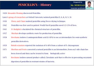 1928 Alexander Fleming discovered Penicillin.
LaterA group of researchers at Oxford University isolated penicillin (F, G, K, O, V, X)
1930 Florey and Chain isolated penicillin using freeze drying technique.
1942 Penicillin was first used in patient: World War-II penicillin saved 12-15% of lives.
1945 D. Hodgkin's elucidated the chemical structure of penicillin.
1957 Sheehan develops synthetic route for production of penicillin
1958 Beechams isolates 6 aminopenicillanic acid (6-APA) to use as intermediate for semi-synthetic
penicillin derivatives.
1959 British scientists reported the isolation of 6-APA from a culture of P. chrysogenum
1971 Sheehan and Ferris converted a natural penicillin to an Intermediate, from acyl side chain has
been cleaved and then can be treated to form biologically active
1975 Beechams isolates natural product called, Clavulanic acid that is effective in preventing enzymatic
digestion of penicillin in resistant-strains of bacteria.
 