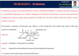 Penicillin are a group of β-lactam antibiotics, which are microbial metabolites / chemical substances produced
by a penicillium mold species or synthetic analogues, in small doses, that destroy or prevent the growth and
multiplying of disease-causing micro-organisms by inhibit the cell wall synthesis and also without serious
toxicity to the host.
Structurally it contains a beta-lactam ring, which is a four membered cyclic amide ring, name of this ring
system is azetidinone
Structure:
Example: Penicillin G, Amoxycillin, Cloxacillin
Source: obtained from Penicillium notatum and penicillium chrysogenum
Uses:used to treat various type of bacterial infections
 