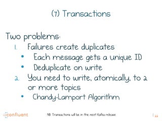 22
(7) Transactions
Two problems:
1.  Failures create duplicates
•  Each message gets a unique ID
•  Deduplicate on write
2.  You need to write, atomically, to 2
or more topics
•  Chandy-Lamport Algorithm
NB: Transactions will be in the next Kafka release
 