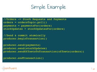 24
Simple Example
//Orders -> Stock Requests and Payments
orders = ordersTopic.poll()
payments = paymentsFor(orders)
stockUpdates = stockUpdatesFor(orders)
//Send & commit atomically
producer.beginTransaction()
producer.send(payments)
producer.send(stockUpdates)
producer.sendOffsetsToTransaction(offsets(orders))
producer.endTransaction()
 