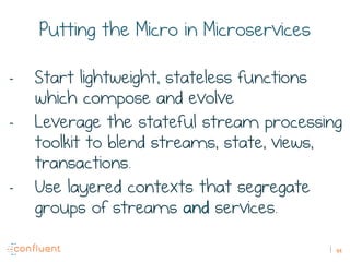 49
Putting the Micro in Microservices
-  Start lightweight, stateless functions
which compose and evolve
-  Leverage the stateful stream processing
toolkit to blend streams, state, views,
transactions.
-  Use layered contexts that segregate
groups of streams and services.
 