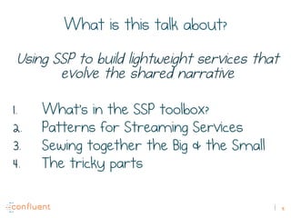 9
What is this talk about?
Using SSP to build lightweight services that
evolve the shared narrative
1.  What’s in the SSP toolbox?
2.  Patterns for Streaming Services
3.  Sewing together the Big & the Small
4.  The tricky parts
 