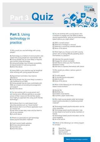 Part 3                         Quiz
Part 3. Using                                      5) You are working with a young person who
                                                   is hesitant to engage and has failed to attend

technology in
                                                   several appointments, what are some technology
                                                   based options you might utilise?

practice                                           A) SMS or email contact
                                                   B) Referral to moodgym or ecouch
                                                   C) Referral to community oriented website
                                                   D) None of the above
1) Why would you use technology with young
people?                                            6) What might you choose to do with a young
                                                   person who is having difficulty speaking about
A) Technology is a method of communication and     themselves in a session?
media that young people are most familiar with
B) Young people may be more likely to respond      A) Interview the parents instead
and connect using technology                       B) Engage the school counsellor
C) Using technology may increase accessibility     C) Ask them to show you their Facebook,
for disconnected or rural young people             MySpace or blog
D) All of the above                                D) Ask them to express themselves with dance

2) Using SMS in your practice may be beneficial    7) Why would you utilise a serious game in
when working with young people because?            sessions?

A) Appointment reminders may improve               A) To build rapport
attendance                                         B) To provide psycho-education
B) Young people may be more likely to answer a     C) Both A and B
call if prefaced by an SMS                         D) None of the above
C) Young people may be more comfortable with
SMS as a means of providing encouragement          8) Which of the following are not technology-
and support                                        based mood monitors?
D) All of the above
                                                   A) Moody Me
3) You are working with a young person and         B) Medhelp.org
are having some difficulty getting an accurate     C) Emailed mood diaries
picture of their mood over the last few weeks,     D) A printed, paper based diary
how might you approach this using youth friendly
technology?                                        9) Why might young people prefer technology-
                                                   based psycho-education to traditional printed
A) Introduce them to a web-based mood              material?
recording website such as “mood monitor”
B) Introduce them to an iPhone application such    A) Technology-based psycho-education can be
as “moody me”                                      more interactive
C) Ask them to take daily notes and fax them to    B) Technology-based psycho-education may
you at your practice                               be less likely to be found by family members or
D) A and B above                                   friends
                                                   C) Technology-based psycho-education can be
4) Where is a good place to get technology         more engaging
based psycho-education material?                   D) All of the above

A) Youth mental health websites                    10) Which of the following is an online program
B) On-line educational games                       for anxiety?
C) YouTube.com
D) All of the above                                A)       Mood Gym
                                                   B)       Shyness Program
                                                   C)       Both A and B
                                                   D)       None of the above


                                                                       Part 3. Using technology in practice
 