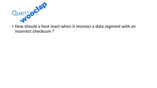 Question
• How should a host react when it receives a data segment with an
incorrect checksum ?
 