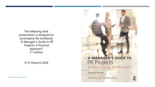 PROFESSORPARSONS.COM 1
The following slide
presentation is designed to
accompany the workbook
“A Manager’s Guide to PR
Projects: A Practical
Approach”
2nd edition
© PJ Parsons 2018
 