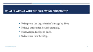 WHAT IS WRONG WITH THE FOLLOWING OBJECTIVES?
 To improve the organization’s image by 30%.
 To have three open houses ann...