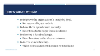 HERE’S WHAT’S WRONG!
 To improve the organization’s image by 30%.
 Not measurable, not realistic
 To have three open ho...