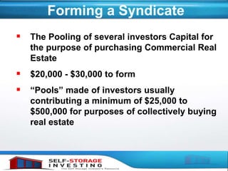 Forming a Syndicate
 The Pooling of several investors Capital for
the purpose of purchasing Commercial Real
Estate
 $20,000 - $30,000 to form
 “Pools” made of investors usually
contributing a minimum of $25,000 to
$500,000 for purposes of collectively buying
real estate
 