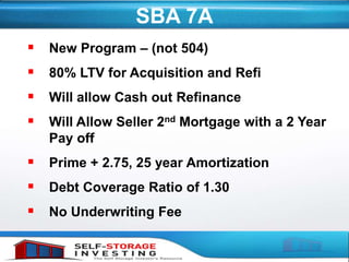 SBA 7A
 New Program – (not 504)
 80% LTV for Acquisition and Refi
 Will allow Cash out Refinance
 Will Allow Seller 2nd Mortgage with a 2 Year
Pay off
 Prime + 2.75, 25 year Amortization
 Debt Coverage Ratio of 1.30
 No Underwriting Fee
 