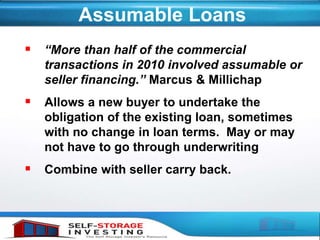 Assumable Loans
 “More than half of the commercial
transactions in 2010 involved assumable or
seller financing.” Marcus & Millichap
 Allows a new buyer to undertake the
obligation of the existing loan, sometimes
with no change in loan terms. May or may
not have to go through underwriting
 Combine with seller carry back.
 