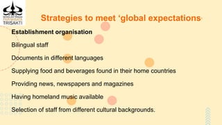 Strategies to meet ‘global expectations’
Establishment organisation
Bilingual staff
Documents in different languages
Supplying food and beverages found in their home countries
Providing news, newspapers and magazines
Having homeland music available
Selection of staff from different cultural backgrounds.
 