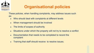 Organisational policies
These policies, when handling complaints, may address issues such
as:
● Who should deal with complaints at different levels
● When management should be involved
● The limits of scopes of authority
● Situations under which the property will not try to resolve a conflict
● Documentation that needs to be completed to record the
complaint
● Training that staff should receive to resolve issues.
 