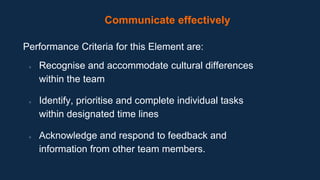 Communicate effectively
Performance Criteria for this Element are:
● Recognise and accommodate cultural differences
within the team
● Identify, prioritise and complete individual tasks
within designated time lines
● Acknowledge and respond to feedback and
information from other team members.
 