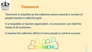 Teamwork
Teamwork is classified as the collective actions towards a number of
people towards a collective goal.
In a hospitality or tourism organisation, no one person can meet the
needs of all customers.
It requires the collective efforts of many people to achieve success.
 