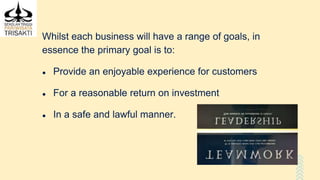 Whilst each business will have a range of goals, in
essence the primary goal is to:
● Provide an enjoyable experience for customers
● For a reasonable return on investment
● In a safe and lawful manner.
 
