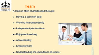 Team
A team is often characterised through:
● Having a common goal
● Working interdependently
● Independent job functions
● Enjoyment working
● Accountability
● Empowerment
● Understanding the importance of teams.
 