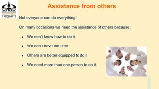 Assistance from others
Not everyone can do everything!
On many occasions we need the assistance of others because:
● We don’t know how to do it
● We don’t have the time
● Others are better equipped to do it
● We need more than one person to do it.
 