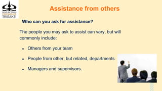 Assistance from others
Who can you ask for assistance?
The people you may ask to assist can vary, but will
commonly include:
● Others from your team
● People from other, but related, departments
● Managers and supervisors.
 