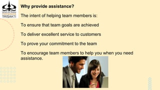 Why provide assistance?
The intent of helping team members is:
To ensure that team goals are achieved
To deliver excellent service to customers
To prove your commitment to the team
To encourage team members to help you when you need
assistance.
 