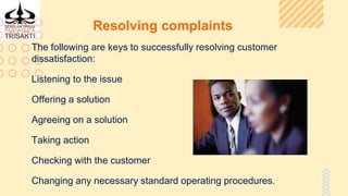 Resolving complaints
The following are keys to successfully resolving customer
dissatisfaction:
Listening to the issue
Offering a solution
Agreeing on a solution
Taking action
Checking with the customer
Changing any necessary standard operating procedures.
 