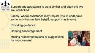 Support and assistance is quite similar and often the two
are interlinked.
Simply, where assistance may require you to undertake
some activities on their behalf, support may involve:
Providing guidance
Offering encouragement
Making recommendations or suggestions
for improvement.
 