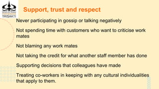 Support, trust and respect
Never participating in gossip or talking negatively
Not spending time with customers who want to criticise work
mates
Not blaming any work mates
Not taking the credit for what another staff member has done
Supporting decisions that colleagues have made
Treating co-workers in keeping with any cultural individualities
that apply to them.
 