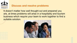 Discuss and resolve problems
It doesn’t matter how well thought out and prepared you
are, at times problems will arise in a hospitality and tourism
business which require your team to work together to find a
suitable solution.
 