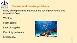 Discuss and resolve problems
Many of the problems that occur are out of your control and
may result from:
Weather
Flight delays
Lack of supplies
Electricity problems
Emergency.
 