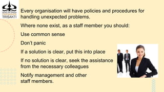 Every organisation will have policies and procedures for
handling unexpected problems.
Where none exist, as a staff member you should:
Use common sense
Don’t panic
If a solution is clear, put this into place
If no solution is clear, seek the assistance
from the necessary colleagues
Notify management and other
staff members.
 