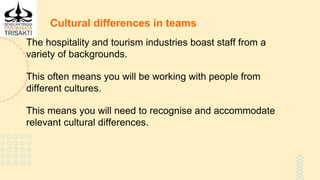 Cultural differences in teams
The hospitality and tourism industries boast staff from a
variety of backgrounds.
This often means you will be working with people from
different cultures.
This means you will need to recognise and accommodate
relevant cultural differences.
 