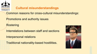 Cultural misunderstandings
Common reasons for cross-cultural misunderstandings:
Promotions and authority issues
Rostering
Interrelations between staff and sections
Interpersonal relations
Traditional nationality-based hostilities.
 