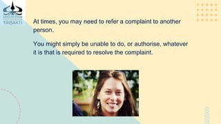 At times, you may need to refer a complaint to another
person.
You might simply be unable to do, or authorise, whatever
it is that is required to resolve the complaint.
 