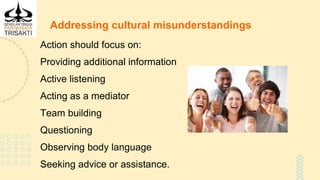 Addressing cultural misunderstandings
Action should focus on:
Providing additional information
Active listening
Acting as a mediator
Team building
Questioning
Observing body language
Seeking advice or assistance.
 