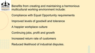 Benefits from creating and maintaining a harmonious
multicultural working environment include:
Compliance with Equal Opportunity requirements
Improved levels of goodwill and tolerance
A happier workplace culture
Continuing jobs, profit and growth
Increased return rate of customers
Reduced likelihood of industrial disputes.
 