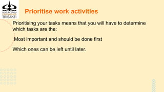 Prioritise work activities
Prioritising your tasks means that you will have to determine
which tasks are the:
Most important and should be done first
Which ones can be left until later.
 