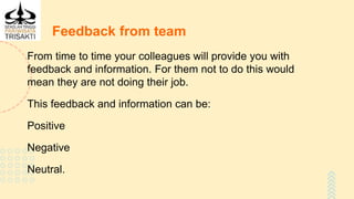 Feedback from team
From time to time your colleagues will provide you with
feedback and information. For them not to do this would
mean they are not doing their job.
This feedback and information can be:
Positive
Negative
Neutral.
 