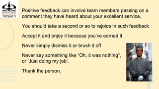 Positive feedback can involve team members passing on a
comment they have heard about your excellent service.
You should take a second or so to rejoice in such feedback
Accept it and enjoy it because you’ve earned it
Never simply dismiss it or brush it off
Never say something like “Oh, it was nothing”,
or ‘Just doing my job’.
Thank the person.
 