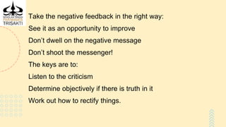 Take the negative feedback in the right way:
See it as an opportunity to improve
Don’t dwell on the negative message
Don’t shoot the messenger!
The keys are to:
Listen to the criticism
Determine objectively if there is truth in it
Work out how to rectify things.
 