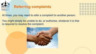 Referring complaints
At times, you may need to refer a complaint to another person.
You might simply be unable to do, or authorise, whatever it is that
is required to resolve the complaint.
 