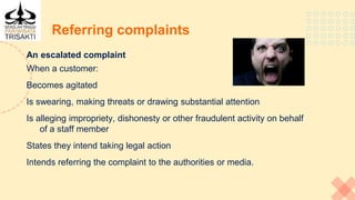 Referring complaints
An escalated complaint
When a customer:
Becomes agitated
Is swearing, making threats or drawing substantial attention
Is alleging impropriety, dishonesty or other fraudulent activity on behalf
of a staff member
States they intend taking legal action
Intends referring the complaint to the authorities or media.
 