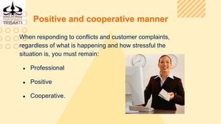 Positive and cooperative manner
When responding to conflicts and customer complaints,
regardless of what is happening and how stressful the
situation is, you must remain:
● Professional
● Positive
● Cooperative.
 