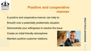 WORKSHOPEVOLUTION
Positive and cooperative
manner
A positive and cooperative manner can help to:
Smooth over a potentially problematic situation
Demonstrate your willingness to resolve the issue
Create an initial friendly atmosphere
Maintain positive customer relations.
 