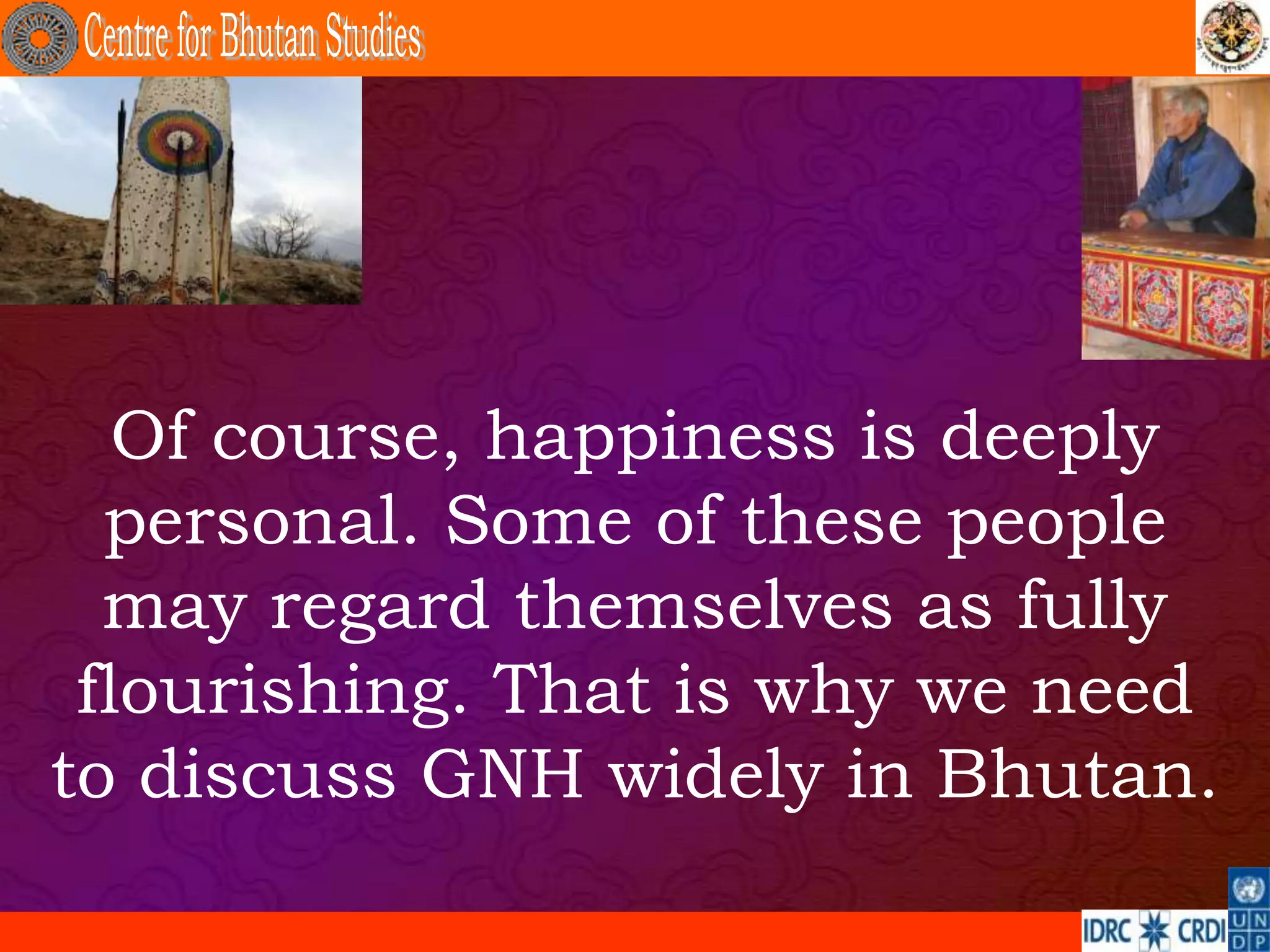 Of course, happiness is deeply
  personal. Some of these people
  may regard themselves as fully
 flourishing. That is why we need
to discuss GNH widely in Bhutan.
 
