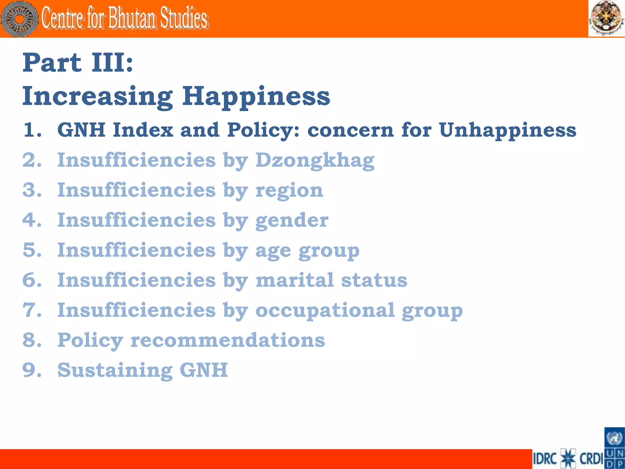Part III:
Increasing Happiness
1.   GNH Index and Policy: concern for Unhappiness
2.   Insufficiencies by Dzongkhag
3.   Insufficiencies by region
4.   Insufficiencies by gender
5.   Insufficiencies by age group
6.   Insufficiencies by marital status
7.   Insufficiencies by occupational group
8.   Policy recommendations
9.   Sustaining GNH
 