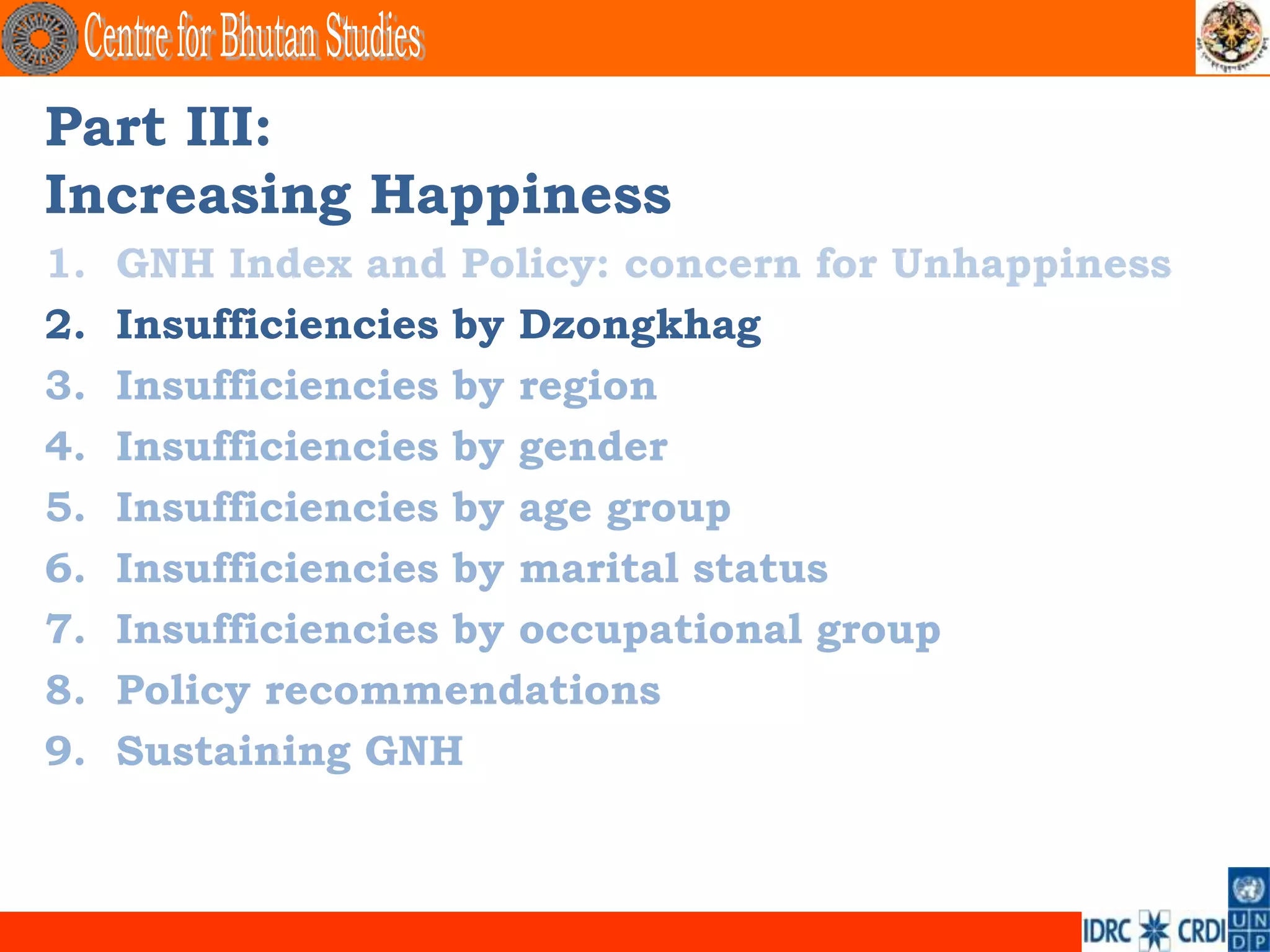 Part III:
Increasing Happiness
1.   GNH Index and Policy: concern for Unhappiness
2.   Insufficiencies by Dzongkhag
3.   Insufficiencies by region
4.   Insufficiencies by gender
5.   Insufficiencies by age group
6.   Insufficiencies by marital status
7.   Insufficiencies by occupational group
8.   Policy recommendations
9.   Sustaining GNH
 