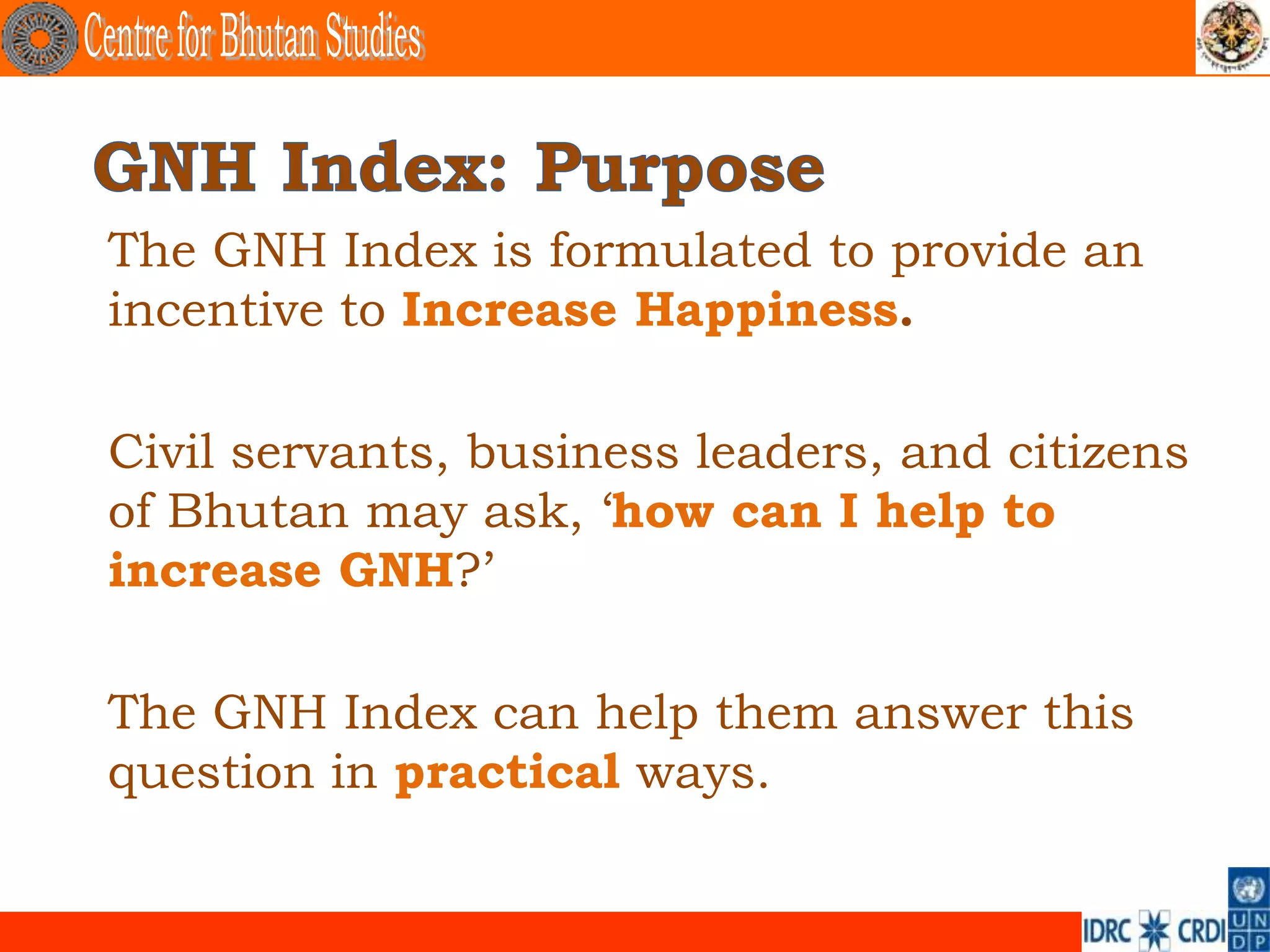 The GNH Index is formulated to provide an
incentive to Increase Happiness.

Civil servants, business leaders, and citizens
of Bhutan may ask, ‘how can I help to
increase GNH?’

The GNH Index can help them answer this
question in practical ways.
 