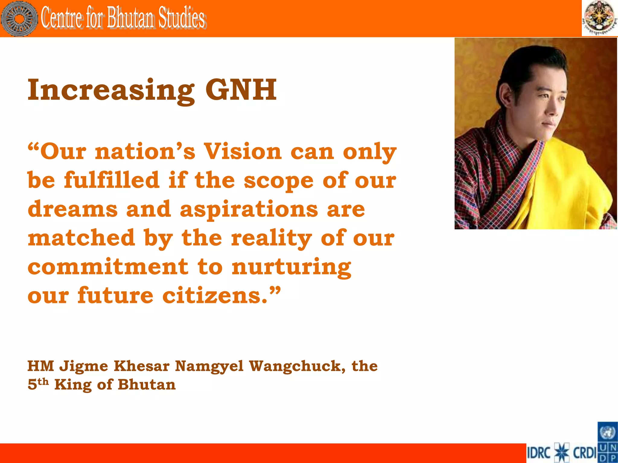 Increasing GNH
“Our nation‟s Vision can only
be fulfilled if the scope of our
dreams and aspirations are
matched by the reality of our
commitment to nurturing
our future citizens.”

HM Jigme Khesar Namgyel Wangchuck, the
5th King of Bhutan
 