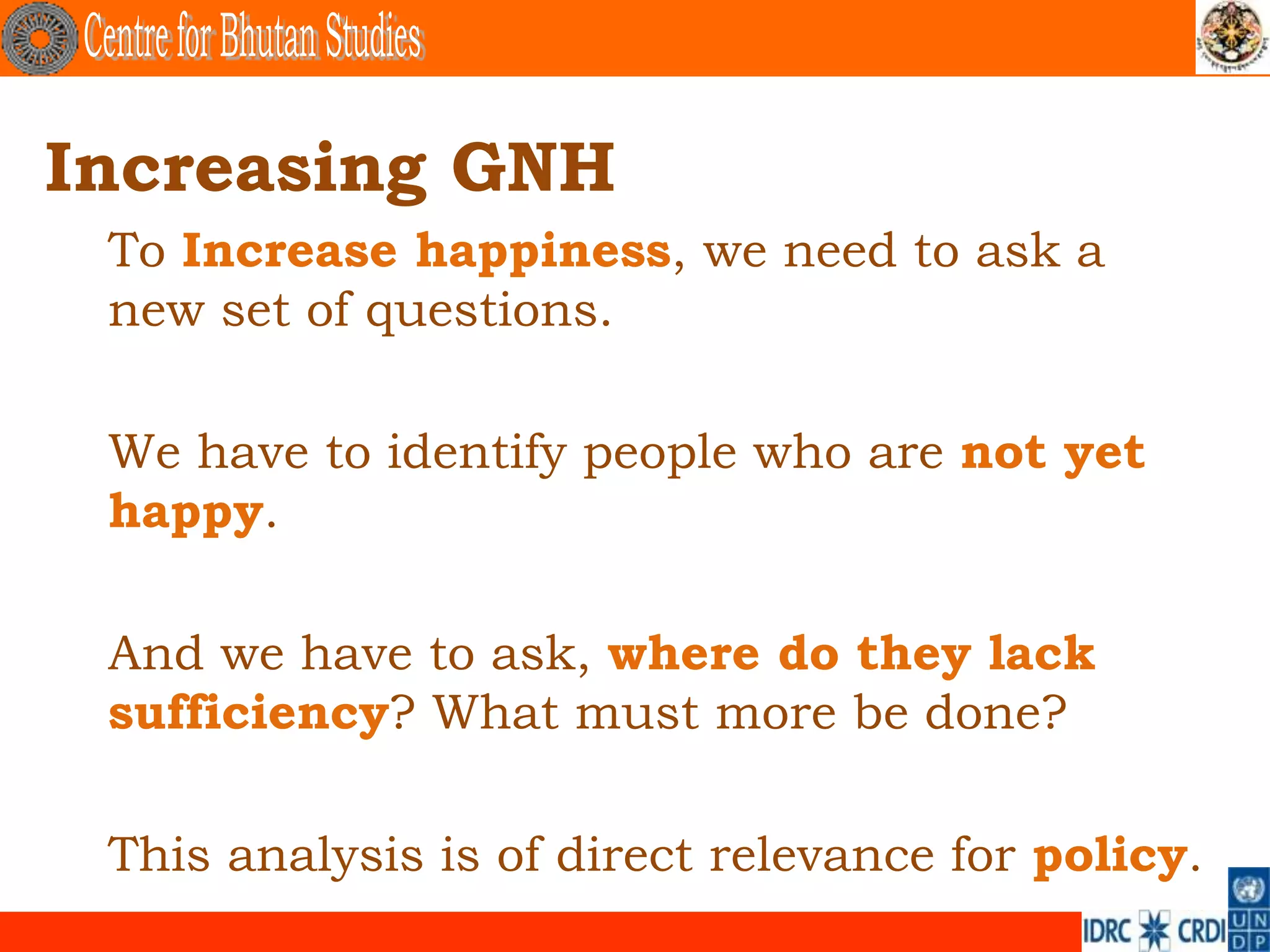 Increasing GNH
 To Increase happiness, we need to ask a
 new set of questions.

 We have to identify people who are not yet
 happy.

 And we have to ask, where do they lack
 sufficiency? What must more be done?

 This analysis is of direct relevance for policy.
 